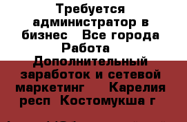 Требуется администратор в бизнес - Все города Работа » Дополнительный заработок и сетевой маркетинг   . Карелия респ.,Костомукша г.